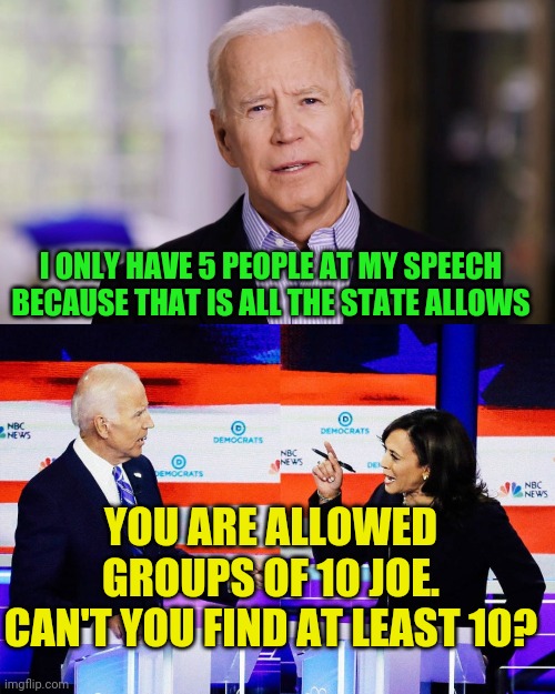Joe plans on venturing out.... Someday | I ONLY HAVE 5 PEOPLE AT MY SPEECH BECAUSE THAT IS ALL THE STATE ALLOWS; YOU ARE ALLOWED GROUPS OF 10 JOE. CAN'T YOU FIND AT LEAST 10? | image tagged in joe biden 2020,kamala harris attacks joe biden | made w/ Imgflip meme maker