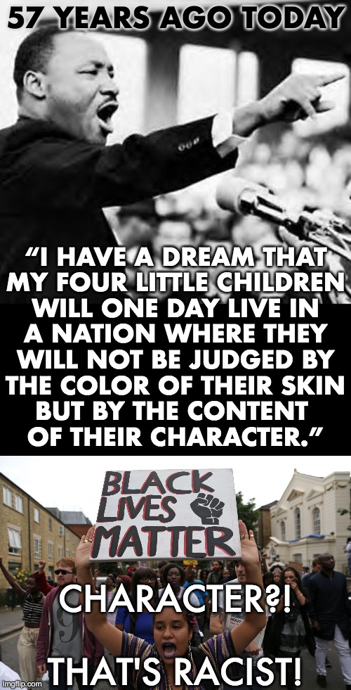 MLK Jr. is turning in his grave | 57 YEARS AGO TODAY; “I HAVE A DREAM THAT
MY FOUR LITTLE CHILDREN
WILL ONE DAY LIVE IN
A NATION WHERE THEY
WILL NOT BE JUDGED BY
THE COLOR OF THEIR SKIN
BUT BY THE CONTENT 
OF THEIR CHARACTER.”; CHARACTER?!
 
THAT'S RACIST! | image tagged in martin luther king jr,blm | made w/ Imgflip meme maker