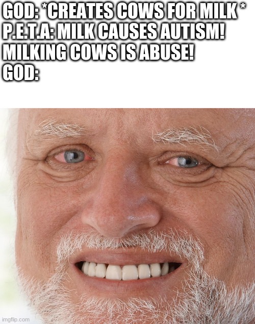 Let's crown the winner of the group that shouldn't have existed | GOD: *CREATES COWS FOR MILK *
P.E.T.A: MILK CAUSES AUTISM! 
MILKING COWS IS ABUSE!
GOD: | image tagged in hide the pain harold | made w/ Imgflip meme maker