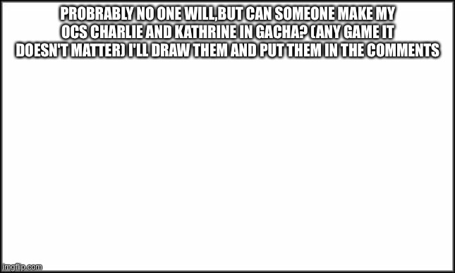 No one has to but yea | PROBRABLY NO ONE WILL,BUT CAN SOMEONE MAKE MY OCS CHARLIE AND KATHRINE IN GACHA? (ANY GAME IT DOESN'T MATTER) I'LL DRAW THEM AND PUT THEM IN THE COMMENTS | image tagged in plain white | made w/ Imgflip meme maker