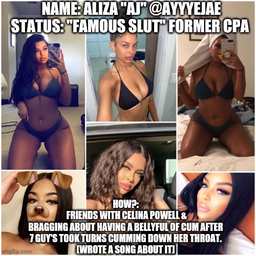NAME: ALIZA "AJ" @AYYYEJAE
STATUS: "FAMOUS SLUT" FORMER CPA; HOW?:
 FRIENDS WITH CELINA POWELL &
 BRAGGING ABOUT HAVING A BELLYFUL OF CUM AFTER 
7 GUY'S TOOK TURNS CUMMING DOWN HER THROAT.
(WROTE A SONG ABOUT IT) | image tagged in ayyyejae | made w/ Imgflip meme maker
