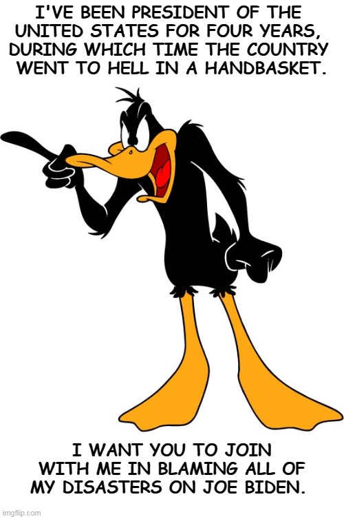 I'VE BEEN PRESIDENT OF THE 
UNITED STATES FOR FOUR YEARS, 
DURING WHICH TIME THE COUNTRY 
WENT TO HELL IN A HANDBASKET. I WANT YOU TO JOIN WITH ME IN BLAMING ALL OF MY DISASTERS ON JOE BIDEN. | image tagged in trump,daffy duck,disaster,incompetence,blame,biden | made w/ Imgflip meme maker