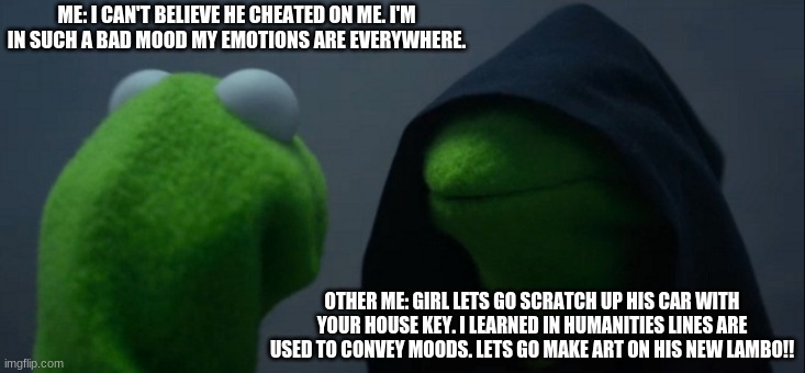 Evil Kermit Meme | ME: I CAN'T BELIEVE HE CHEATED ON ME. I'M IN SUCH A BAD MOOD MY EMOTIONS ARE EVERYWHERE. OTHER ME: GIRL LETS GO SCRATCH UP HIS CAR WITH YOUR HOUSE KEY. I LEARNED IN HUMANITIES LINES ARE USED TO CONVEY MOODS. LETS GO MAKE ART ON HIS NEW LAMBO!! | image tagged in memes,evil kermit | made w/ Imgflip meme maker