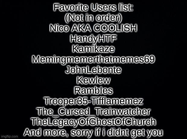 Black square blank fixed text boxes | Favorite Users list:
(Not in order)
Nico AKA COOLISH
HandyHTF
Kamikaze
Memingmemerthatmemes69
JohnLebonte
Kewlew
RambIes
Trooper35-Tifflamemez
The_Cursed_Trainwatcher
TheLegacyOfGhostOfChurch
And more, sorry if i didnt get you | image tagged in black square blank fixed text boxes | made w/ Imgflip meme maker