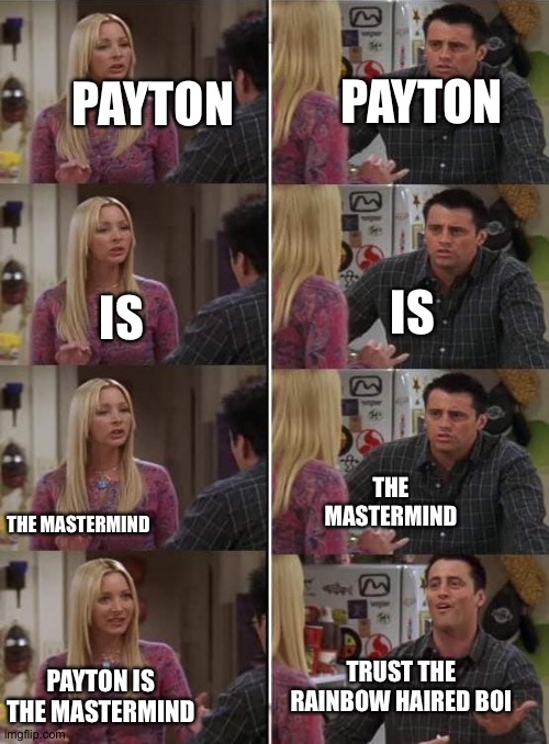 A conversation between Arturo and Rin (forgot to say it last time but Arturo ain't my oc) | PAYTON; PAYTON; IS; IS; THE MASTERMIND; THE MASTERMIND; TRUST THE RAINBOW HAIRED BOI; PAYTON IS THE MASTERMIND | image tagged in phoebe teaching joey in friends | made w/ Imgflip meme maker