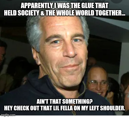 Epstein Equation | APPARENTLY I WAS THE GLUE THAT HELD SOCIETY & THE WHOLE WORLD TOGETHER... AIN'T THAT SOMETHING?
HEY CHECK OUT THAT LIL FELLA ON MY LEFT SHOULDER. | image tagged in jeffrey epstein | made w/ Imgflip meme maker
