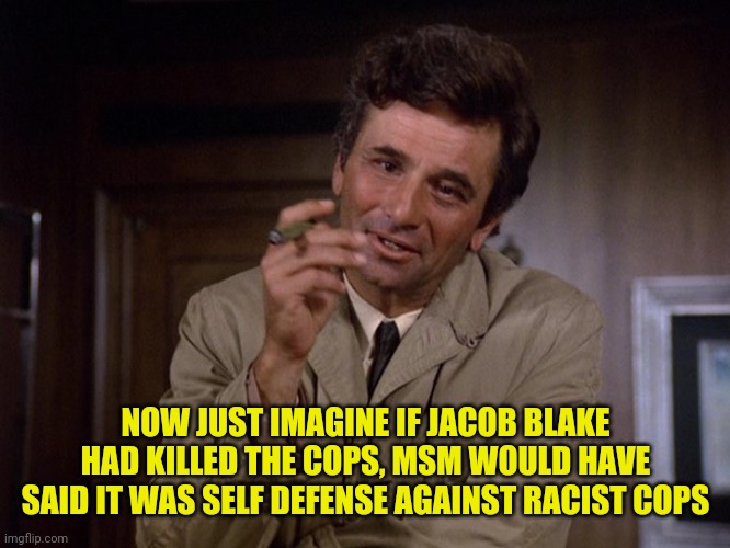 Columbo | NOW JUST IMAGINE IF JACOB BLAKE HAD KILLED THE COPS, MSM WOULD HAVE SAID IT WAS SELF DEFENSE AGAINST RACIST COPS | image tagged in columbo | made w/ Imgflip meme maker