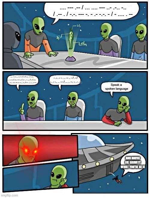 Alien Meeting Suggestion Meme | .... --- .-- / ... .... --- ..- .-.. -.. / .-- . / -.-. --- -. - .- -.-. - / - .... . --; ... . -. -.. .. -. --. / .- / .-.. .- -. -.. .. -. --. / .--. --- -.. / .-- .. - .... / .- / .--. .-. . .-. . -.-. --- .-. -.. . -.. / -- . ... ... .- --. . - .-. .- -. ... -- .. - / .- / .-. .- -.. .. --- / ... .. --. -. .- .-.. Speak a 
spoken language; AND MAYBE FIX GRAVITY WHILE YOU'RE AT IT | image tagged in memes,alien meeting suggestion | made w/ Imgflip meme maker