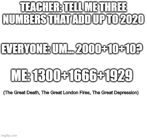 somehow, 2020 is the greatest of all | TEACHER: TELL ME THREE NUMBERS THAT ADD UP TO 2020; EVERYONE: UM... 2000+10+10? ME: 1300+1666+1929; (The Great Death, The Great London Fires, The Great Depression) | image tagged in blank white template,2020,fire,funny,meme,true | made w/ Imgflip meme maker