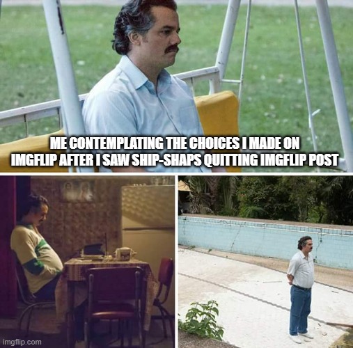 And no, I'm not quitting | ME CONTEMPLATING THE CHOICES I MADE ON IMGFLIP AFTER I SAW SHIP-SHAPS QUITTING IMGFLIP POST | image tagged in memes,sad pablo escobar,ship-shap,contemplating | made w/ Imgflip meme maker