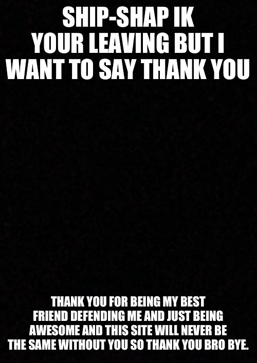 Blank  | SHIP-SHAP IK YOUR LEAVING BUT I WANT TO SAY THANK YOU; THANK YOU FOR BEING MY BEST FRIEND DEFENDING ME AND JUST BEING AWESOME AND THIS SITE WILL NEVER BE THE SAME WITHOUT YOU SO THANK YOU BRO BYE. | image tagged in blank | made w/ Imgflip meme maker