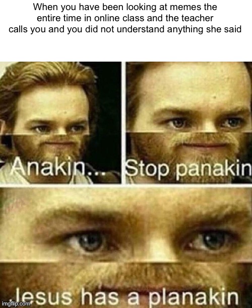 This is why you should pay attention in class |  When you have been looking at memes the entire time in online class and the teacher calls you and you did not understand anything she said | image tagged in anakin stop panakin jesus has a planakin | made w/ Imgflip meme maker
