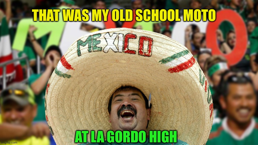 Fat Mexican wearing a Sombrero at World Cup Soccer Fan 2002 | THAT WAS MY OLD SCHOOL MOTO AT LA GORDO HIGH | image tagged in fat mexican wearing a sombrero at world cup soccer fan 2002 | made w/ Imgflip meme maker