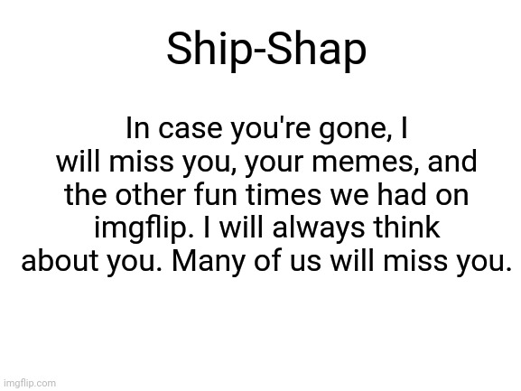 Here's something I made for Ship-Shap. | Ship-Shap; In case you're gone, I will miss you, your memes, and the other fun times we had on imgflip. I will always think about you. Many of us will miss you. | image tagged in blank white template,imgflip users,imgflip user | made w/ Imgflip meme maker