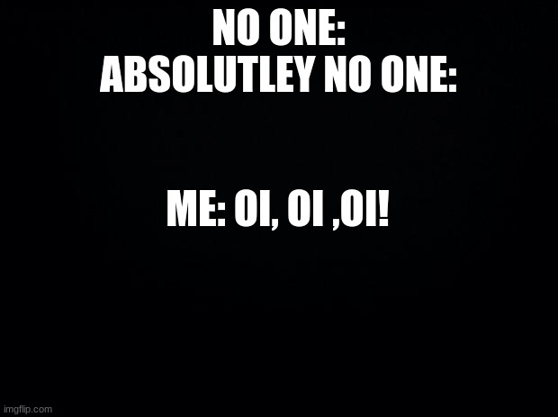 Black background | NO ONE:
ABSOLUTLEY NO ONE:; ME: OI, OI ,OI! | image tagged in black background | made w/ Imgflip meme maker