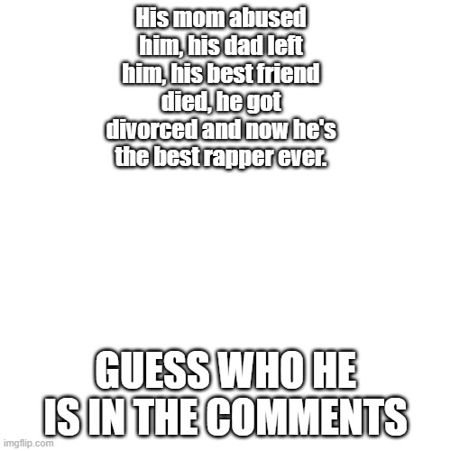 BLANK | His mom abused him, his dad left him, his best friend died, he got divorced and now he's the best rapper ever. GUESS WHO HE IS IN THE COMMENTS | image tagged in blank | made w/ Imgflip meme maker