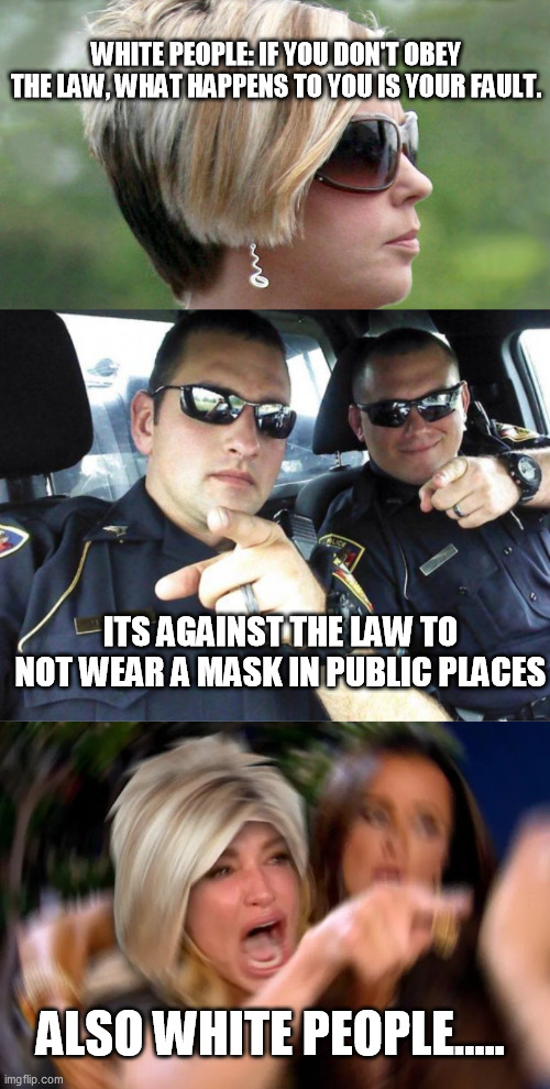 White people, the Law and Masks | WHITE PEOPLE: IF YOU DON'T OBEY THE LAW, WHAT HAPPENS TO YOU IS YOUR FAULT. ITS AGAINST THE LAW TO NOT WEAR A MASK IN PUBLIC PLACES; ALSO WHITE PEOPLE..... | image tagged in cops,karen,masks,hipocrisy | made w/ Imgflip meme maker