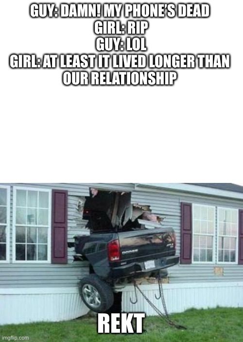 GUY: DAMN! MY PHONE’S DEAD 
GIRL: RIP
GUY: LOL
GIRL: AT LEAST IT LIVED LONGER THAN 
OUR RELATIONSHIP; REKT | image tagged in funny car crash,blank white template | made w/ Imgflip meme maker