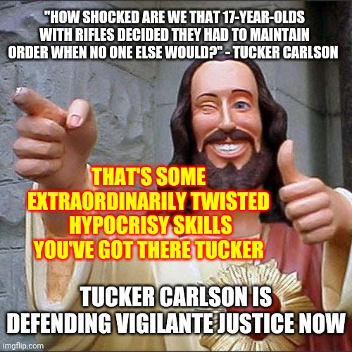 How Shocked Are We That He's Defending Murder? | "HOW SHOCKED ARE WE THAT 17-YEAR-OLDS WITH RIFLES DECIDED THEY HAD TO MAINTAIN ORDER WHEN NO ONE ELSE WOULD?" - TUCKER CARLSON; THAT'S SOME EXTRAORDINARILY TWISTED  HYPOCRISY SKILLS YOU'VE GOT THERE TUCKER; TUCKER CARLSON IS DEFENDING VIGILANTE JUSTICE NOW | image tagged in memes,buddy christ,tucker carlson,hypocrite,the murderer,murder is murder | made w/ Imgflip meme maker