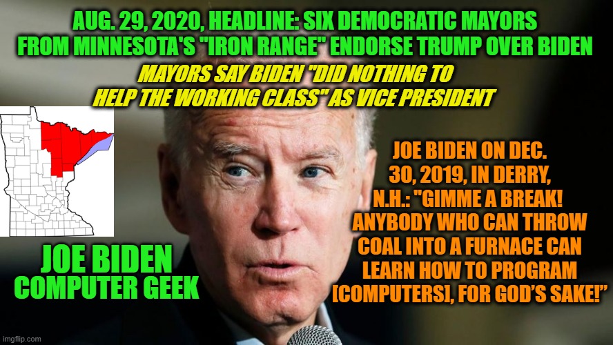 Joe Biden: Let Them Eat Code!!! | AUG. 29, 2020, HEADLINE: SIX DEMOCRATIC MAYORS FROM MINNESOTA'S "IRON RANGE" ENDORSE TRUMP OVER BIDEN; MAYORS SAY BIDEN "DID NOTHING TO HELP THE WORKING CLASS" AS VICE PRESIDENT; JOE BIDEN ON DEC. 30, 2019, IN DERRY, N.H.: "GIMME A BREAK!  ANYBODY WHO CAN THROW COAL INTO A FURNACE CAN LEARN HOW TO PROGRAM [COMPUTERS], FOR GOD’S SAKE!”; JOE BIDEN; COMPUTER GEEK | image tagged in joe biden,minnesota,mining,computer programming | made w/ Imgflip meme maker