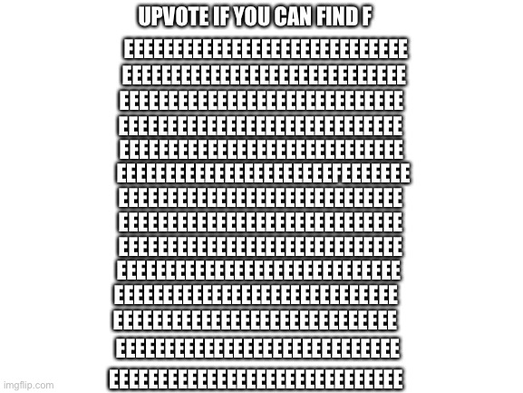 Can you find the F | UPVOTE IF YOU CAN FIND F; EEEEEEEEEEEEEEEEEEEEEEEEEEEEE; EEEEEEEEEEEEEEEEEEEEEEEEEEEEE; EEEEEEEEEEEEEEEEEEEEEEEEEEEEE; EEEEEEEEEEEEEEEEEEEEEEEEEEEEE; EEEEEEEEEEEEEEEEEEEEEEEEEEEEE; EEEEEEEEEEEEEEEEEEEEEEFEEEEEEE; EEEEEEEEEEEEEEEEEEEEEEEEEEEEE; EEEEEEEEEEEEEEEEEEEEEEEEEEEEE; EEEEEEEEEEEEEEEEEEEEEEEEEEEEE; EEEEEEEEEEEEEEEEEEEEEEEEEEEEE; EEEEEEEEEEEEEEEEEEEEEEEEEEEEE; EEEEEEEEEEEEEEEEEEEEEEEEEEEEE; EEEEEEEEEEEEEEEEEEEEEEEEEEEEE; EEEEEEEEEEEEEEEEEEEEEEEEEEEEEE | image tagged in blank white template | made w/ Imgflip meme maker
