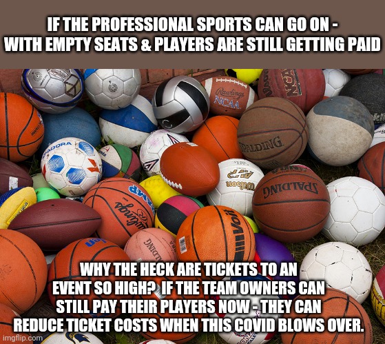 Ticket prices...right? | IF THE PROFESSIONAL SPORTS CAN GO ON - WITH EMPTY SEATS & PLAYERS ARE STILL GETTING PAID; WHY THE HECK ARE TICKETS TO AN EVENT SO HIGH?  IF THE TEAM OWNERS CAN STILL PAY THEIR PLAYERS NOW - THEY CAN REDUCE TICKET COSTS WHEN THIS COVID BLOWS OVER. | image tagged in sports balls | made w/ Imgflip meme maker