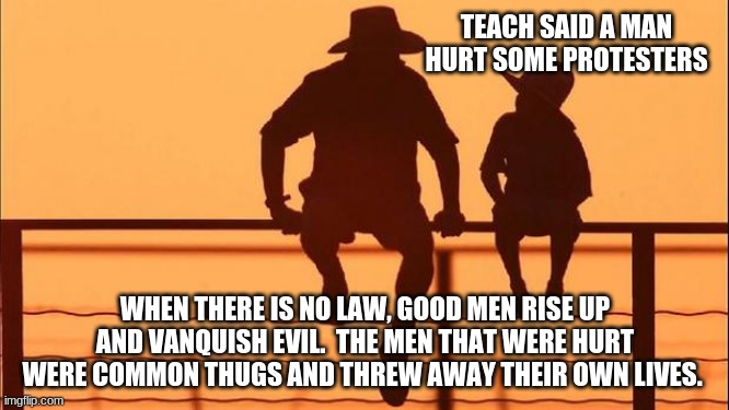 Play stupid games ... | TEACH SAID A MAN HURT SOME PROTESTERS; WHEN THERE IS NO LAW, GOOD MEN RISE UP AND VANQUISH EVIL.  THE MEN THAT WERE HURT WERE COMMON THUGS AND THREW AWAY THEIR OWN LIVES. | image tagged in cowboy father and son,dead criminals do not matter,let me give you a hand,did that hurt,no crime no bullet,justice | made w/ Imgflip meme maker