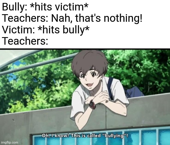 There's a reason why I don't tell the teachers about bullying. When I try to defend myself, they'll blame it all on me | Bully: *hits victim*
Teachers: Nah, that's nothing!
Victim: *hits bully*
Teachers: | image tagged in memes,bullying,school memes,unhelpful teacher | made w/ Imgflip meme maker