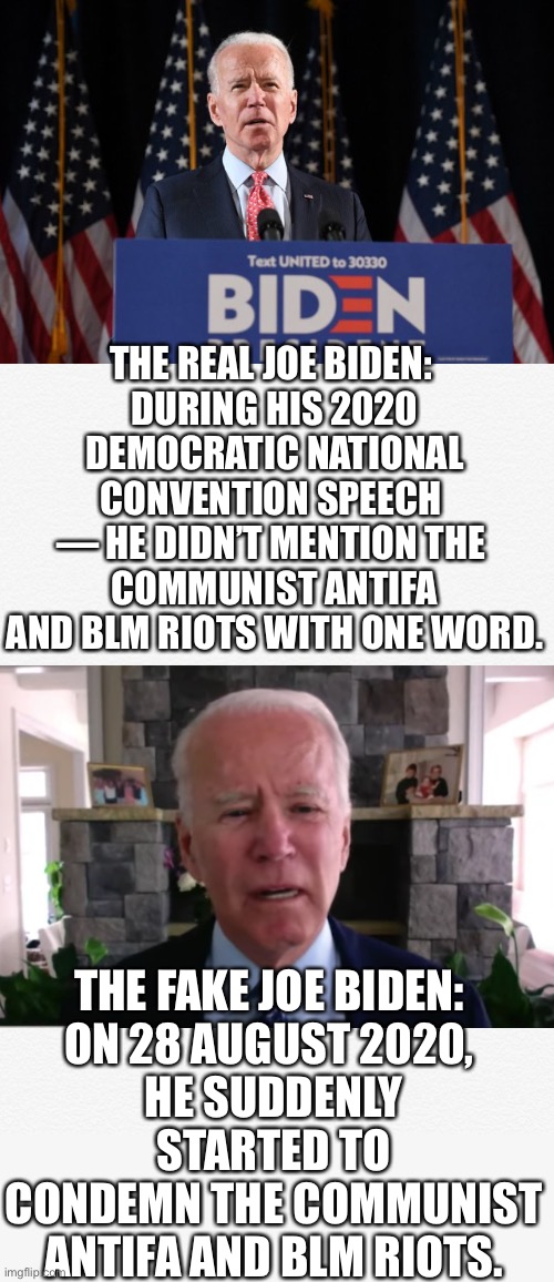 Every clear-thinking American knows that you’re a fake politician, China Joe Biden! | THE REAL JOE BIDEN: 
DURING HIS 2020 DEMOCRATIC NATIONAL CONVENTION SPEECH 
— HE DIDN’T MENTION THE 
COMMUNIST ANTIFA AND BLM RIOTS WITH ONE WORD. THE FAKE JOE BIDEN: 
ON 28 AUGUST 2020, 
HE SUDDENLY STARTED TO CONDEMN THE COMMUNIST ANTIFA AND BLM RIOTS. | image tagged in joe biden,biden,creepy joe biden,corrupt,election 2020,presidential election | made w/ Imgflip meme maker