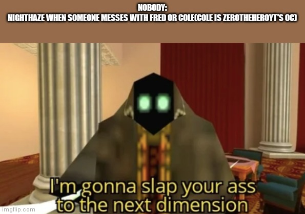 I'm gonna slap your ass to the next dimension | NOBODY:
NIGHTHAZE WHEN SOMEONE MESSES WITH FRED OR COLE(COLE IS ZEROTHEHEROYT'S OC) | image tagged in i'm gonna slap your ass to the next dimension | made w/ Imgflip meme maker