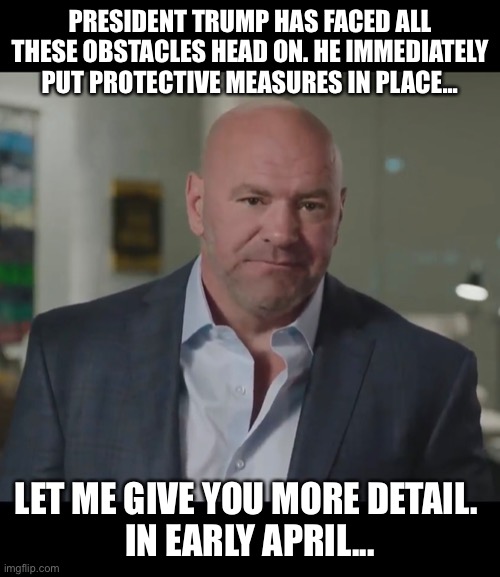 Dana White 2020 RNC | PRESIDENT TRUMP HAS FACED ALL THESE OBSTACLES HEAD ON. HE IMMEDIATELY PUT PROTECTIVE MEASURES IN PLACE... LET ME GIVE YOU MORE DETAIL. 
IN EARLY APRIL... | image tagged in rnc,rnc convention,trump 2020,republicans,republican national convention,republican | made w/ Imgflip meme maker