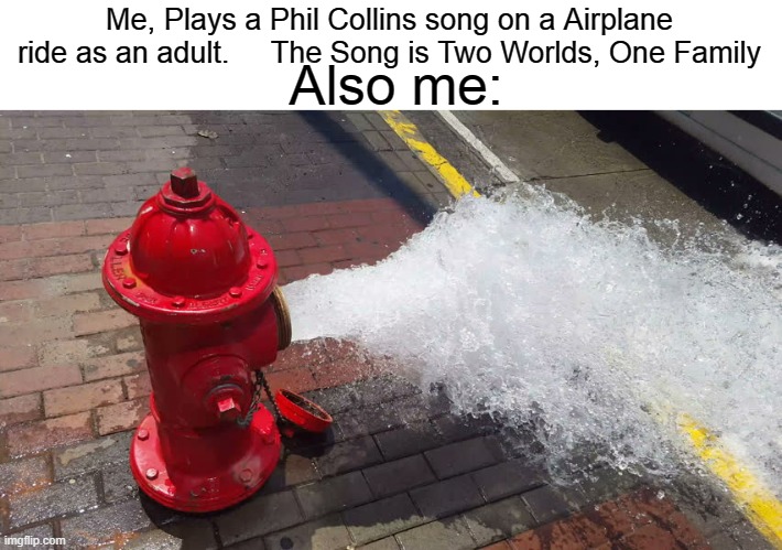 The Feels Man :( | Me, Plays a Phil Collins song on a Airplane ride as an adult.     The Song is Two Worlds, One Family; Also me: | image tagged in fire hydrant exploding meme,memes | made w/ Imgflip meme maker