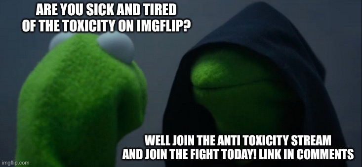 Link also in comments: https://imgflip.com/m/anti-toxicity | ARE YOU SICK AND TIRED OF THE TOXICITY ON IMGFLIP? WELL JOIN THE ANTI TOXICITY STREAM AND JOIN THE FIGHT TODAY! LINK IN COMMENTS | image tagged in memes,evil kermit,streams | made w/ Imgflip meme maker