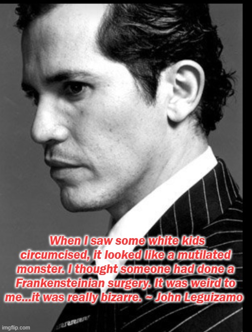 John Leguizamo | When I saw some white kids circumcised, it looked like a mutilated monster. I thought someone had done a Frankensteinian surgery. It was weird to me...it was really bizarre. ~ John Leguizamo | image tagged in circumcision,intactivism,circumcision meme,savethechildren,2020 meme,funny memes | made w/ Imgflip meme maker