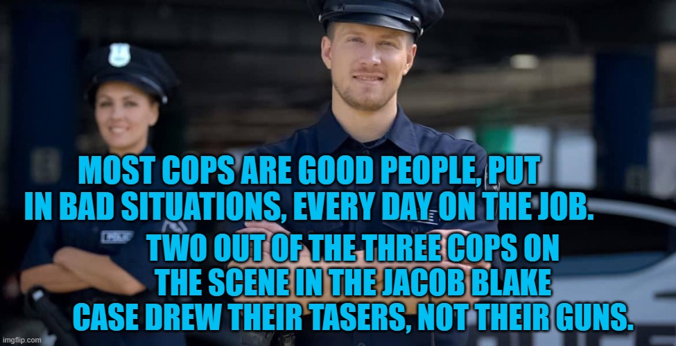 Good Cops Don't Need Excuses | MOST COPS ARE GOOD PEOPLE, PUT IN BAD SITUATIONS, EVERY DAY ON THE JOB. TWO OUT OF THE THREE COPS ON THE SCENE IN THE JACOB BLAKE CASE DREW THEIR TASERS, NOT THEIR GUNS. | image tagged in politics | made w/ Imgflip meme maker