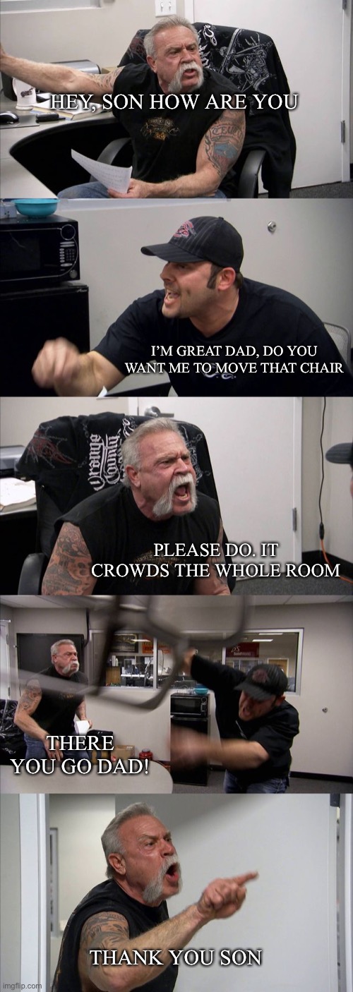 Less aggressive than you think | HEY, SON HOW ARE YOU; I’M GREAT DAD, DO YOU WANT ME TO MOVE THAT CHAIR; PLEASE DO. IT CROWDS THE WHOLE ROOM; THERE YOU GO DAD! THANK YOU SON | image tagged in memes,american chopper argument | made w/ Imgflip meme maker