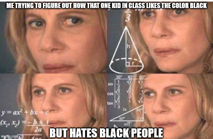 I am confusion | ME TRYING TO FIGURE OUT HOW THAT ONE KID IN CLASS LIKES THE COLOR BLACK; BUT HATES BLACK PEOPLE | image tagged in math lady/confused lady | made w/ Imgflip meme maker