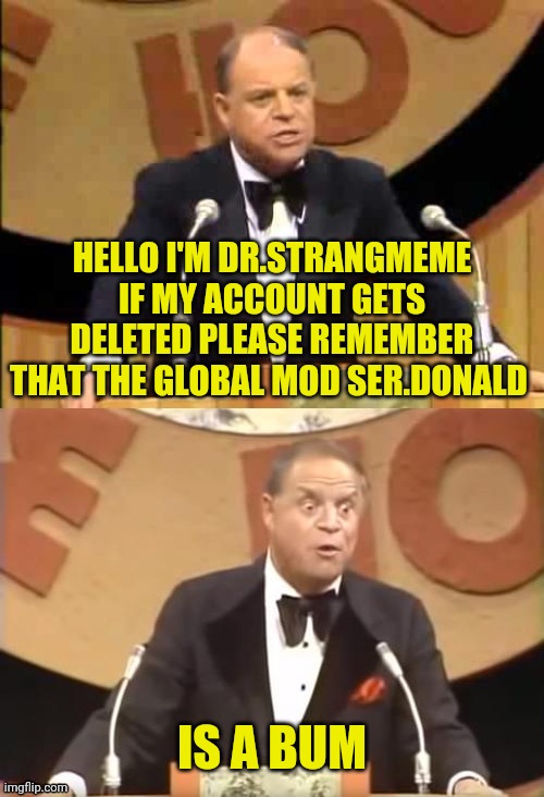 Dr.Strangmeme Remember ME!!!!! | HELLO I'M DR.STRANGMEME IF MY ACCOUNT GETS DELETED PLEASE REMEMBER THAT THE GLOBAL MOD SER.DONALD; IS A BUM | image tagged in don rickles roast,drstrangmeme | made w/ Imgflip meme maker