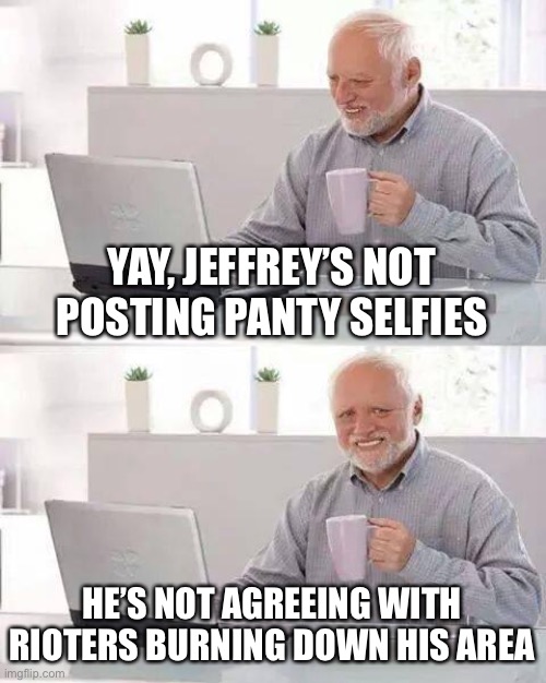 Hide the Pain Harold Meme | YAY, JEFFREY’S NOT POSTING PANTY SELFIES HE’S NOT AGREEING WITH RIOTERS BURNING DOWN HIS AREA | image tagged in memes,hide the pain harold | made w/ Imgflip meme maker
