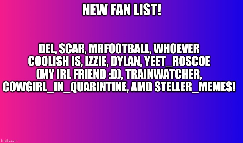 Boring Background |  DEL, SCAR, MRFOOTBALL, WHOEVER COOLISH IS, IZZIE, DYLAN, YEET_ROSCOE (MY IRL FRIEND :D), TRAINWATCHER, COWGIRL_IN_QUARINTINE, AMD STELLER_MEMES! NEW FAN LIST! | image tagged in boring background | made w/ Imgflip meme maker