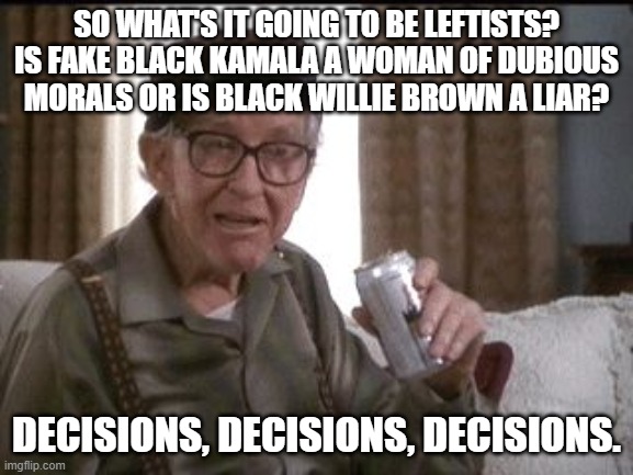 Beer buy | SO WHAT'S IT GOING TO BE LEFTISTS? IS FAKE BLACK KAMALA A WOMAN OF DUBIOUS MORALS OR IS BLACK WILLIE BROWN A LIAR? DECISIONS, DECISIONS, DECISIONS. | image tagged in beer buy | made w/ Imgflip meme maker