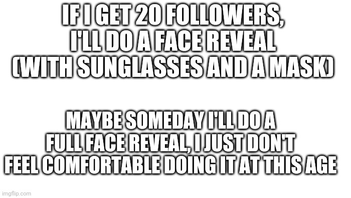 TRANSPARENT | IF I GET 20 FOLLOWERS, I'LL DO A FACE REVEAL (WITH SUNGLASSES AND A MASK); MAYBE SOMEDAY I'LL DO A FULL FACE REVEAL, I JUST DON'T FEEL COMFORTABLE DOING IT AT THIS AGE | image tagged in transparent | made w/ Imgflip meme maker