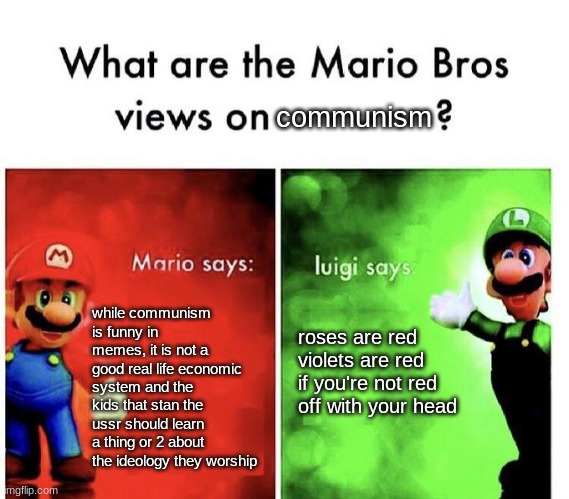 Mario Bros Views | communism; while communism is funny in memes, it is not a good real life economic system and the kids that stan the ussr should learn a thing or 2 about the ideology they worship; roses are red
violets are red
if you're not red
off with your head | image tagged in mario bros views,memes | made w/ Imgflip meme maker