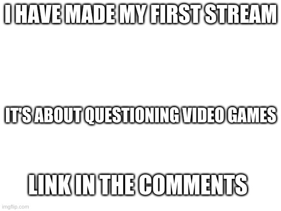 Blank White Template | I HAVE MADE MY FIRST STREAM; IT'S ABOUT QUESTIONING VIDEO GAMES; LINK IN THE COMMENTS | image tagged in blank white template | made w/ Imgflip meme maker
