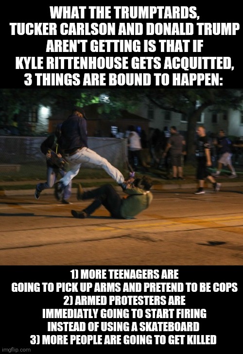 Slippery slope | WHAT THE TRUMPTARDS, TUCKER CARLSON AND DONALD TRUMP AREN'T GETTING IS THAT IF KYLE RITTENHOUSE GETS ACQUITTED, 3 THINGS ARE BOUND TO HAPPEN:; 1) MORE TEENAGERS ARE GOING TO PICK UP ARMS AND PRETEND TO BE COPS
2) ARMED PROTESTERS ARE IMMEDIATLY GOING TO START FIRING INSTEAD OF USING A SKATEBOARD 
3) MORE PEOPLE ARE GOING TO GET KILLED | image tagged in memes,protesters,riots,guns,murder | made w/ Imgflip meme maker