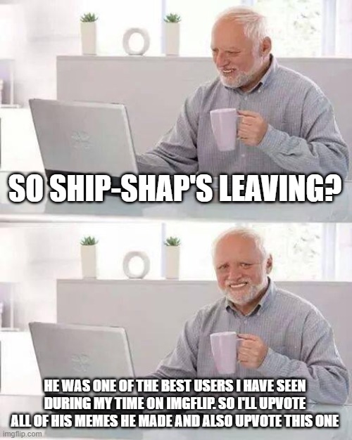 Hide the Pain Harold Meme | SO SHIP-SHAP'S LEAVING? HE WAS ONE OF THE BEST USERS I HAVE SEEN DURING MY TIME ON IMGFLIP. SO I'LL UPVOTE ALL OF HIS MEMES HE MADE AND ALSO | image tagged in memes,hide the pain harold | made w/ Imgflip meme maker