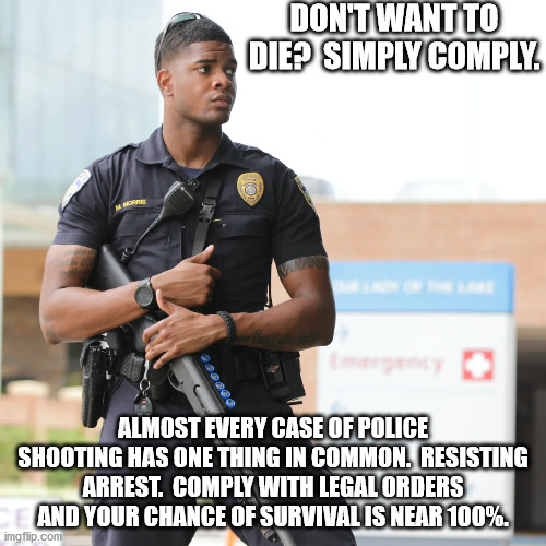 Want to persist?  Don't resist. | DON'T WANT TO DIE?  SIMPLY COMPLY. ALMOST EVERY CASE OF POLICE SHOOTING HAS ONE THING IN COMMON.  RESISTING ARREST.  COMPLY WITH LEGAL ORDERS AND YOUR CHANCE OF SURVIVAL IS NEAR 100%. | image tagged in police brutality,blm,election 2020,antifa | made w/ Imgflip meme maker