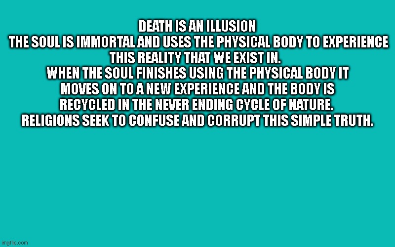 DEATH IS AN ILLUSION | DEATH IS AN ILLUSION
 THE SOUL IS IMMORTAL AND USES THE PHYSICAL BODY TO EXPERIENCE THIS REALITY THAT WE EXIST IN.  
WHEN THE SOUL FINISHES USING THE PHYSICAL BODY IT MOVES ON TO A NEW EXPERIENCE AND THE BODY IS RECYCLED IN THE NEVER ENDING CYCLE OF NATURE. 
RELIGIONS SEEK TO CONFUSE AND CORRUPT THIS SIMPLE TRUTH. | image tagged in spiritual | made w/ Imgflip meme maker