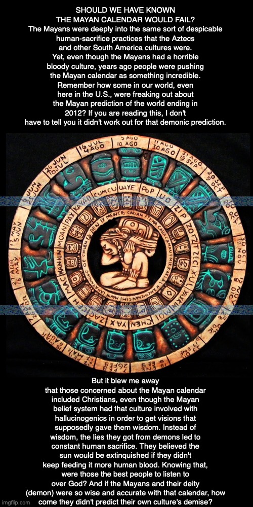 SHOULD WE HAVE KNOWN THE MAYAN CALENDAR WOULD FAIL?
The Mayans were deeply into the same sort of despicable human-sacrifice practices that the Aztecs and other South America cultures were. Yet, even though the Mayans had a horrible bloody culture, years ago people were pushing the Mayan calendar as something incredible. Remember how some in our world, even here in the U.S., were freaking out about the Mayan prediction of the world ending in 2012? If you are reading this, I don't have to tell you it didn't work out for that demonic prediction. But it blew me away that those concerned about the Mayan calendar included Christians, even though the Mayan belief system had that culture involved with hallucinogenics in order to get visions that supposedly gave them wisdom. Instead of wisdom, the lies they got from demons led to constant human sacrifice. They believed the sun would be extinquished if they didn't keep feeding it more human blood. Knowing that, were those the best people to listen to over God? And if the Mayans and their deity (demon) were so wise and accurate with that calendar, how
come they didn't predict their own culture's demise? | image tagged in mayan,aztec,end times,2012,demon,god | made w/ Imgflip meme maker