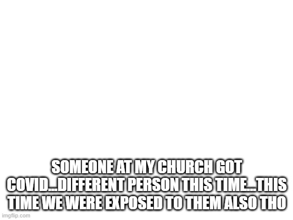 Blank White Template | SOMEONE AT MY CHURCH GOT COVID...DIFFERENT PERSON THIS TIME...THIS TIME WE WERE EXPOSED TO THEM ALSO THO | image tagged in blank white template | made w/ Imgflip meme maker